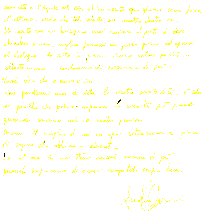 
Sono nato a L'Aquila nel 1971 ed ho vissuto ogni giorno come se fosse l'ultimo. Credo che tale volontà sia unnata dentro di me.
Ho capito che non bisogna mai arrivare al punto di dover chiedere scusa, meglio fermarsi un passo prima ed aprirsi la dialogo. A volte le persone devono urlare perchè si allontanano. Cerchiamo di sussurrare di più.Vorrà dire che siamo vicini.
Non perdiamo mai di vista la nostra sensibilità, è solo con quella che potremo superare le avversità più grandi quando saremo soli coi nostri pensieri.
Diamo il meglio in ogni situazione e prima di sapere chi abbiamo davanti.
La stima in noi stessi crescerà ancora di più quando scopriremo di esserci comportati sempre bene.
Andrea Orsini